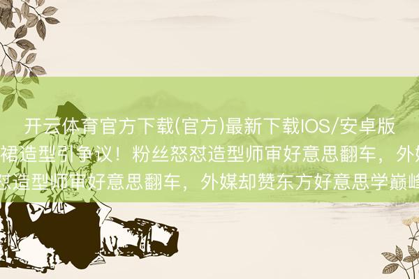 开云体育官方下载(官方)最新下载IOS/安卓版/手机版APP 刘亦菲流苏裙造型引争议！粉丝怒怼造型师审好意思翻车，外媒却赞东方好意思学巅峰