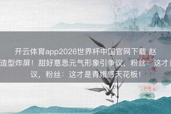 开云体育app2026世界杯中国官网下载 赵丽颖短发皆刘海造型炸屏！甜好意思元气形象引争议，粉丝：这才是青娥感天花板！