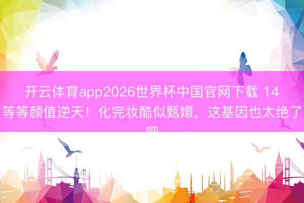 开云体育app2026世界杯中国官网下载 14岁等等颜值逆天！化完妆酷似甄嬛，这基因也太绝了吧
