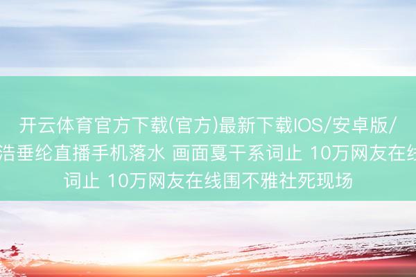开云体育官方下载(官方)最新下载IOS/安卓版/手机版APP 李荣浩垂纶直播手机落水 画面戛干系词止 10万网友在线围不雅社死现场