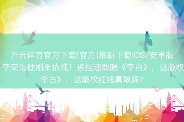开云体育官方下载(官方)最新下载IOS/安卓版/手机版APP 李荣浩硬刚单依纯！被拒还敢唱《李白》，这版权红线真敢踩？