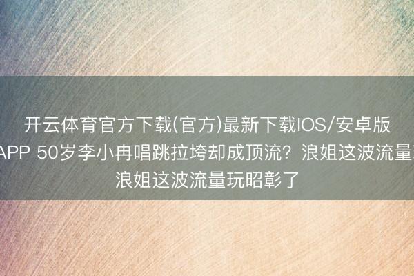 开云体育官方下载(官方)最新下载IOS/安卓版/手机版APP 50岁李小冉唱跳拉垮却成顶流？浪姐这波流量玩昭彰了