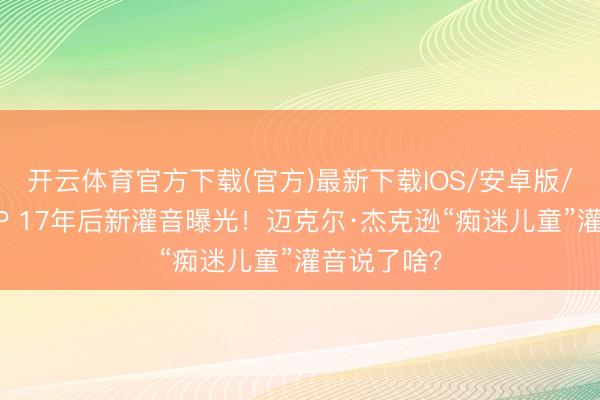 开云体育官方下载(官方)最新下载IOS/安卓版/手机版APP 17年后新灌音曝光！迈克尔·杰克逊“痴迷儿童”灌音说了啥？