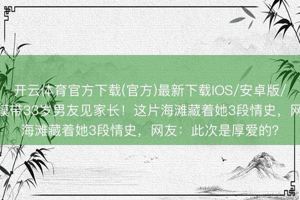 开云体育官方下载(官方)最新下载IOS/安卓版/手机版APP 24岁超模带33岁男友见家长！这片海滩藏着她3段情史，网友：此次是厚爱的？