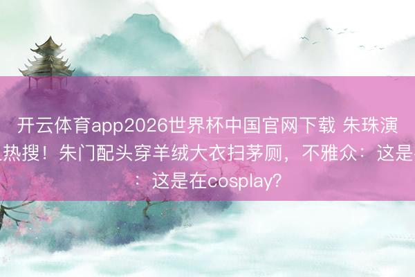 开云体育app2026世界杯中国官网下载 朱珠演保洁被骂上热搜！朱门配头穿羊绒大衣扫茅厕，不雅众：这是在cosplay？