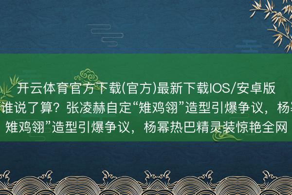 开云体育官方下载(官方)最新下载IOS/安卓版/手机版APP 明星造型谁说了算？张凌赫自定“雉鸡翎”造型引爆争议，杨幂热巴精灵装惊艳全网