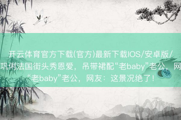 开云体育官方下载(官方)最新下载IOS/安卓版/手机版APP 59岁巩俐法国街头秀恩爱,吊带裙配“老baby”老公,网友:这景况绝了!