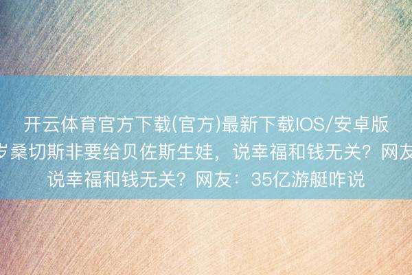 开云体育官方下载(官方)最新下载IOS/安卓版/手机版APP 56岁桑切斯非要给贝佐斯生娃，说幸福和钱无关？网友：35亿游艇咋说