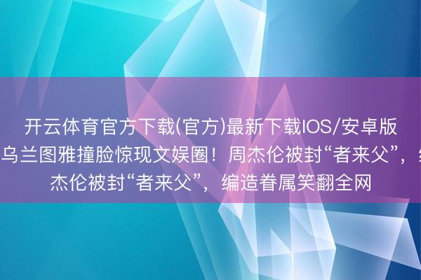 开云体育官方下载(官方)最新下载IOS/安卓版/手机版APP 昆凌乌兰图雅撞脸惊现文娱圈!周杰伦被封“者来父”,编造眷属笑翻全网