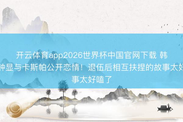 开云体育app2026世界杯中国官网下载 韩星崔钟显与卡斯帕公开恋情！退伍后相互扶捏的故事太好嗑了
