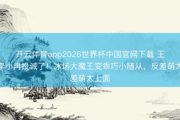 开云体育app2026世界杯中国官网下载 王蒙被李小冉投诚了！冰场大魔王变乖巧小随从，反差萌太上面