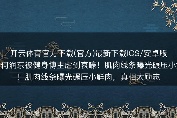 开云体育官方下载(官方)最新下载IOS/安卓版/手机版APP 51岁何润东被健身博主虐到哀嚎！肌肉线条曝光碾压小鲜肉，真相太励志