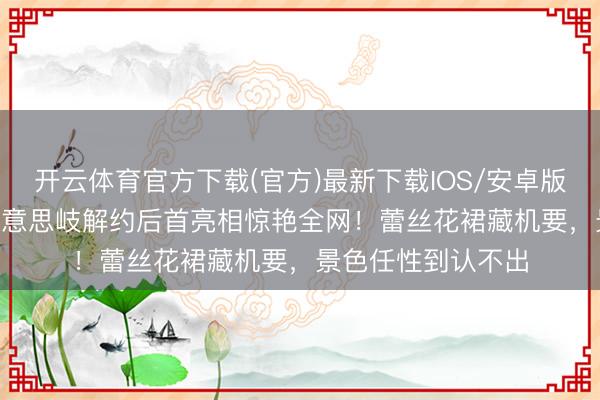 开云体育官方下载(官方)最新下载IOS/安卓版/手机版APP 孟好意思岐解约后首亮相惊艳全网！蕾丝花裙藏机要，景色任性到认不出