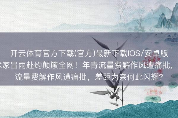 开云体育官方下载(官方)最新下载IOS/安卓版/手机版APP 老艺术家冒雨赴约颠簸全网！年青流量费解作风遭痛批，差距为奈何此闪耀？