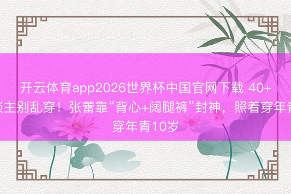 开云体育app2026世界杯中国官网下载 40+女东谈主别乱穿！张蕾靠“背心+阔腿裤”封神，照着穿年青10岁
