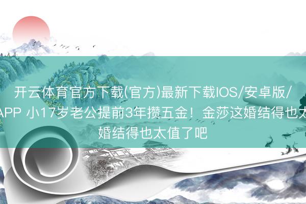 开云体育官方下载(官方)最新下载IOS/安卓版/手机版APP 小17岁老公提前3年攒五金!金莎这婚结得也太值了吧