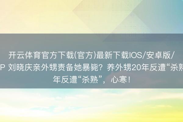 开云体育官方下载(官方)最新下载IOS/安卓版/手机版APP 刘晓庆亲外甥责备她暴毙？养外甥20年反遭“杀熟”，心寒！