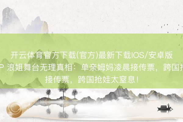 开云体育官方下载(官方)最新下载IOS/安卓版/手机版APP 浪姐舞台无理真相：单亲姆妈凌晨接传票，跨国抢娃太窒息！