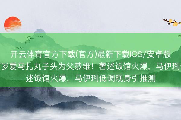 开云体育官方下载(官方)最新下载IOS/安卓版/手机版APP 17岁爱马扎丸子头为父恭维！著述饭馆火爆，马伊琍低调现身引推测