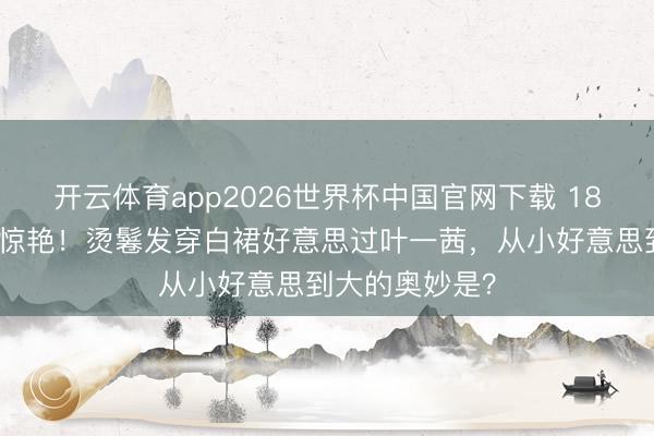 开云体育app2026世界杯中国官网下载 18岁森碟成年照惊艳！烫鬈发穿白裙好意思过叶一茜，从小好意思到大的奥妙是？