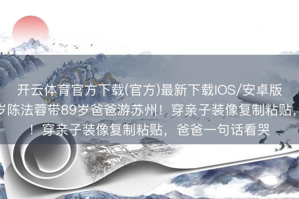 开云体育官方下载(官方)最新下载IOS/安卓版/手机版APP 58岁陈法蓉带89岁爸爸游苏州！穿亲子装像复制粘贴，爸爸一句话看哭