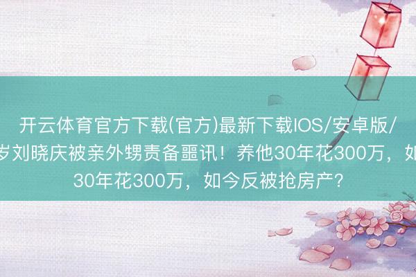 开云体育官方下载(官方)最新下载IOS/安卓版/手机版APP 75岁刘晓庆被亲外甥责备噩讯！养他30年花300万，如今反被抢房产？