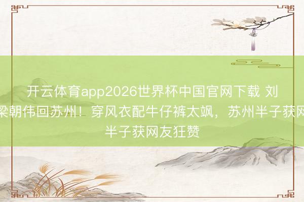 开云体育app2026世界杯中国官网下载 刘嘉玲带梁朝伟回苏州!穿风衣配牛仔裤太飒,苏州半子获网友狂赞