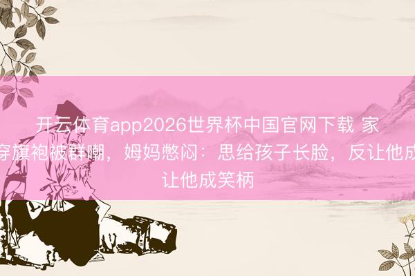 开云体育app2026世界杯中国官网下载 家长会穿旗袍被群嘲，姆妈憋闷：思给孩子长脸，反让他成笑柄