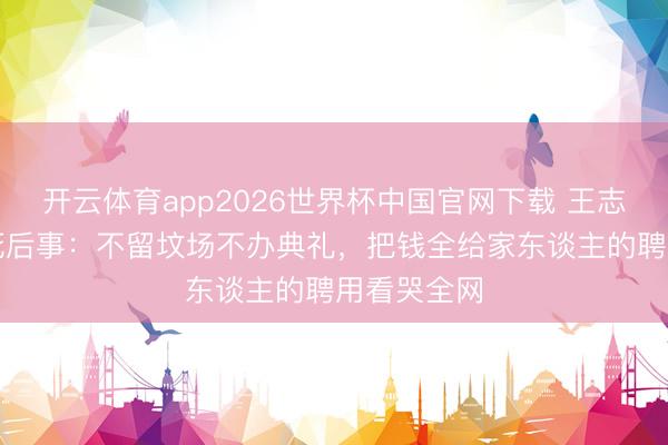开云体育app2026世界杯中国官网下载 王志文“裸捐”死后事：不留坟场不办典礼，把钱全给家东谈主的聘用看哭全网
