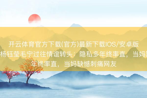 开云体育官方下载(官方)最新下载IOS/安卓版/手机版APP 杨钰莹毛宁过往情谊转头：隐私多年终率直，当妈缺憾刺痛网友