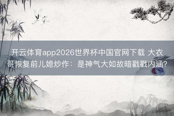 开云体育app2026世界杯中国官网下载 大衣哥恢复前儿媳炒作：是神气大如故暗戳戳内涵？