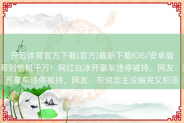 开云体育官方下载(官方)最新下载IOS/安卓版/手机版APP 从发屋小哥到偷税千万！网红白冰开豪车违停被持，网友：东说念主设崩完又积恶