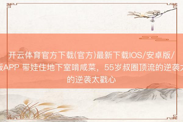 开云体育官方下载(官方)最新下载IOS/安卓版/手机版APP 带娃住地下室啃咸菜，55岁叔圈顶流的逆袭太戳心