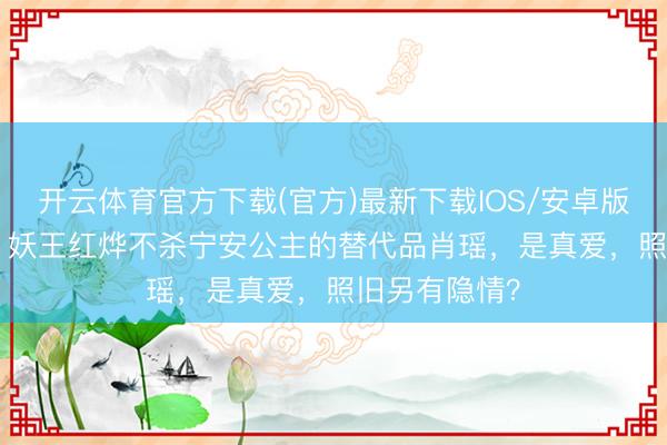 开云体育官方下载(官方)最新下载IOS/安卓版/手机版APP 妖王红烨不杀宁安公主的替代品肖瑶，是真爱，照旧另有隐情？