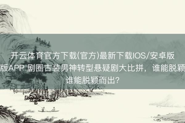 开云体育官方下载(官方)最新下载IOS/安卓版/手机版APP 剧圈古装男神转型悬疑剧大比拼，谁能脱颖而出？