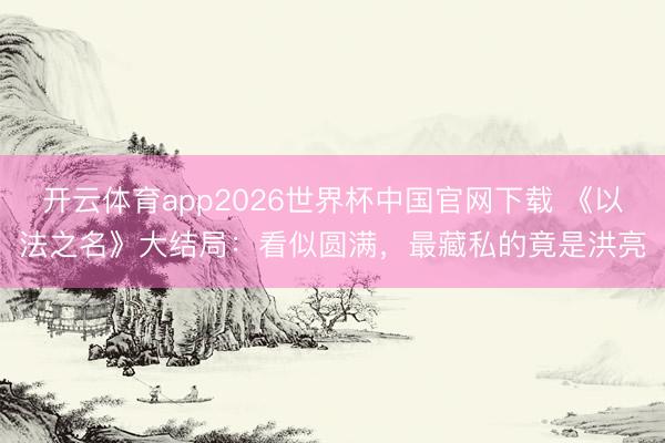 开云体育app2026世界杯中国官网下载 《以法之名》大结局：看似圆满，最藏私的竟是洪亮