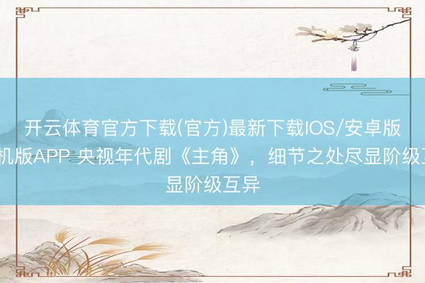开云体育官方下载(官方)最新下载IOS/安卓版/手机版APP 央视年代剧《主角》，细节之处尽显阶级互异