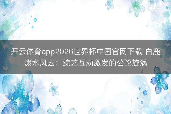 开云体育app2026世界杯中国官网下载 白鹿泼水风云:综艺互动激发的公论旋涡