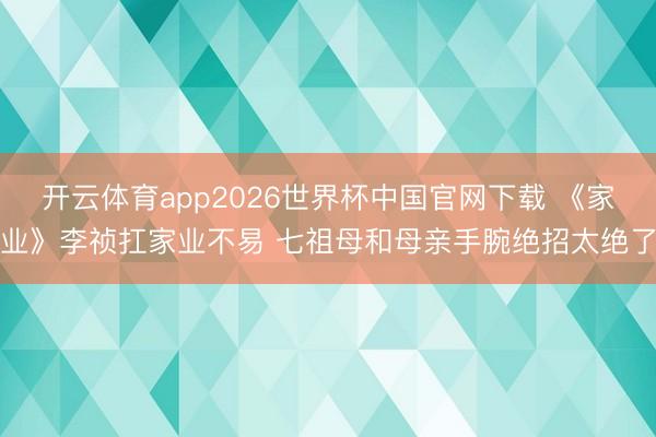 开云体育app2026世界杯中国官网下载 《家业》李祯扛家业不易 七祖母和母亲手腕绝招太绝了