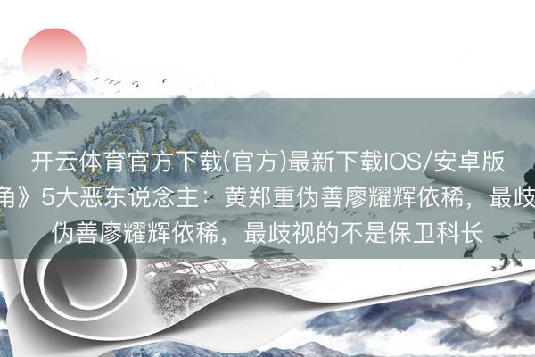 开云体育官方下载(官方)最新下载IOS/安卓版/手机版APP 《主角》5大恶东说念主:黄郑重伪善廖耀辉依稀,最歧视的不是保卫科长