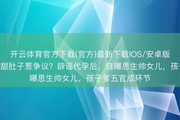 开云体育官方下载(官方)最新下载IOS/安卓版/手机版APP 景甜肚子惹争议？辟谣代孕后，自曝思生帅女儿，孩子爹五官成环节