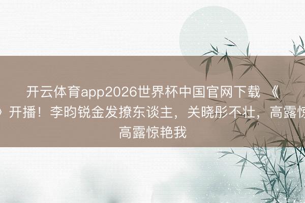 开云体育app2026世界杯中国官网下载 《详确》开播！李昀锐金发撩东谈主，关晓彤不壮，高露惊艳我