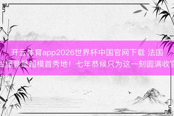 开云体育app2026世界杯中国官网下载 法国古堡竟是超模首秀地!七年恭候只为这一刻圆满收官
