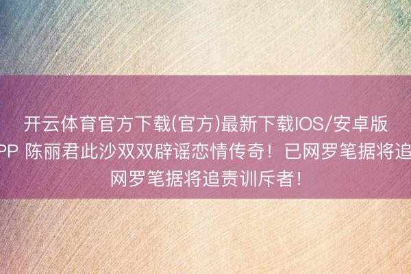 开云体育官方下载(官方)最新下载IOS/安卓版/手机版APP 陈丽君此沙双双辟谣恋情传奇！已网罗笔据将追责训斥者！