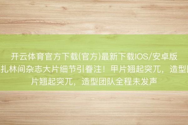 开云体育官方下载(官方)最新下载IOS/安卓版/手机版APP 娜扎林间杂志大片细节引眷注!甲片翘起突兀,造型团队全程未发声