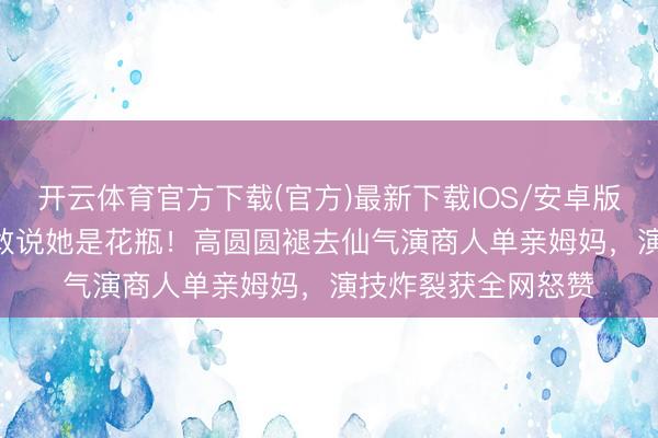 开云体育官方下载(官方)最新下载IOS/安卓版/手机版APP 谁还敢说她是花瓶！高圆圆褪去仙气演商人单亲姆妈，演技炸裂获全网怒赞