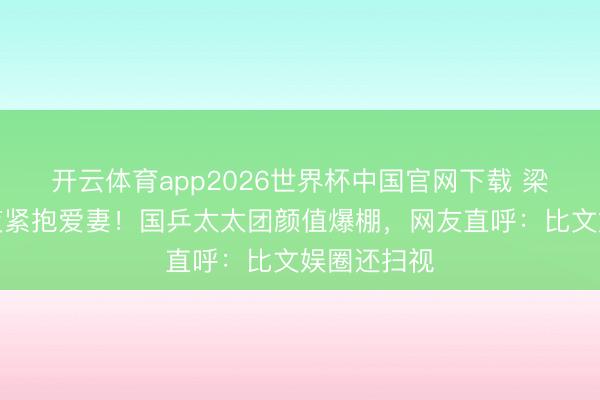 开云体育app2026世界杯中国官网下载 梁靖昆夺冠夜紧抱爱妻！国乒太太团颜值爆棚，网友直呼：比文娱圈还扫视
