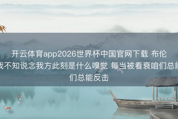 开云体育app2026世界杯中国官网下载 布伦森:我不知说念我方此刻是什么嗅觉 每当被看衰咱们总能反击