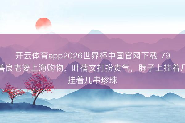 开云体育app2026世界杯中国官网下载 79岁林子善良老婆上海购物，叶蒨文打扮贵气，脖子上挂着几串珍珠