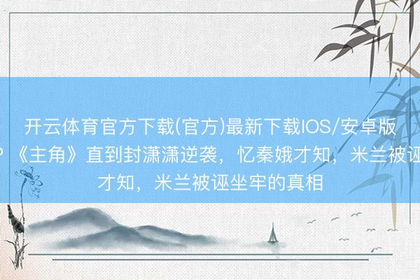开云体育官方下载(官方)最新下载IOS/安卓版/手机版APP 《主角》直到封潇潇逆袭,忆秦娥才知,米兰被诬坐牢的真相
